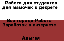 Работа для студентов,для мамочек в декрете. - Все города Работа » Заработок в интернете   . Адыгея респ.,Адыгейск г.